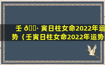 壬 🌷 寅日柱女命2022年运势（壬寅日柱女命2022年运势怎么样）